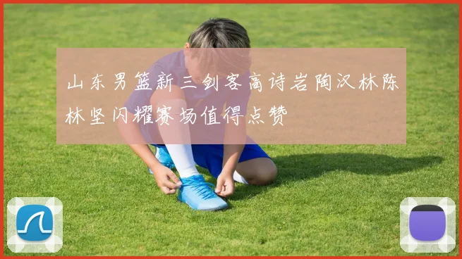 山东男篮新三剑客高诗岩陶汉林陈林坚闪耀赛场值得点赞