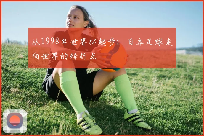 从1998年世界杯起步：日本足球走向世界的转折点