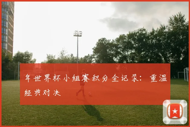 年世界杯小组赛积分全记录:重温经典对决