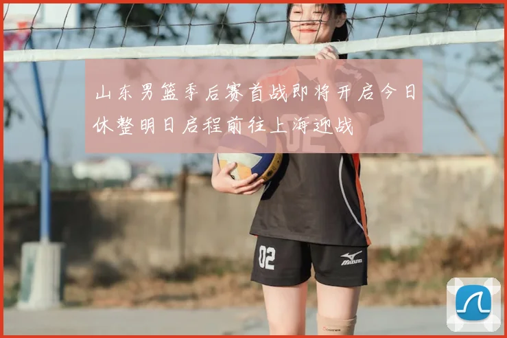 山东男篮季后赛首战即将开启今日休整明日启程前往上海迎战