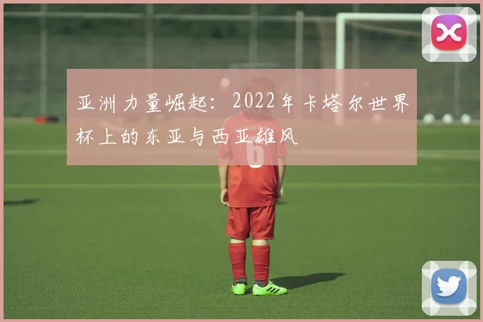 亚洲力量崛起:2022年卡塔尔世界杯上的东亚与西亚雄风