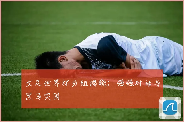 女足世界杯分组揭晓:强强对话与黑马突围