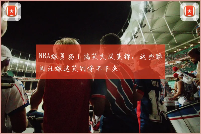 NBA球员场上搞笑失误集锦,这些瞬间让球迷笑到停不下来