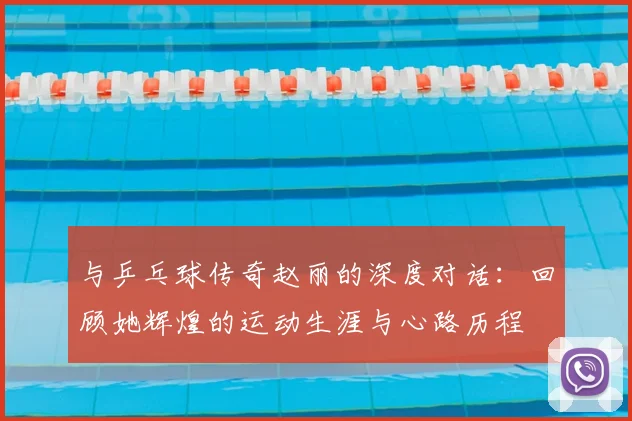 与乒乓球传奇赵丽的深度对话:回顾她辉煌的运动生涯与心路历程