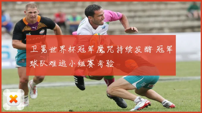 卫冕世界杯冠军魔咒持续发酵 冠军球队难逃小组赛考验