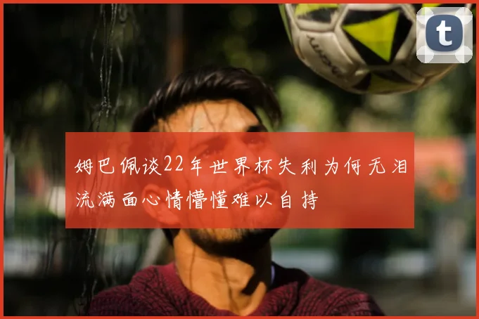 姆巴佩谈22年世界杯失利为何无泪流满面心情懵懂难以自持