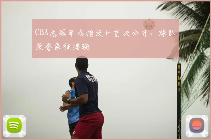 CBA总冠军戒指设计首次公开，球队荣誉象征揭晓