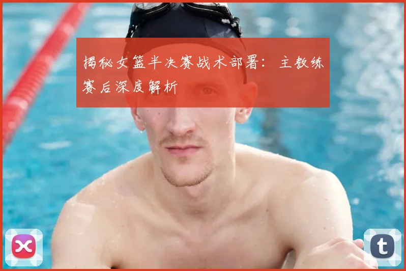 揭秘女篮半决赛战术部署:主教练赛后深度解析