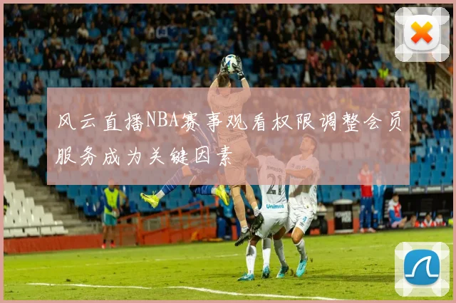 风云直播NBA赛事观看权限调整会员服务成为关键因素