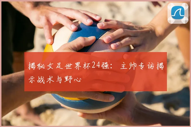 揭秘女足世界杯24强:主帅专访揭示战术与野心