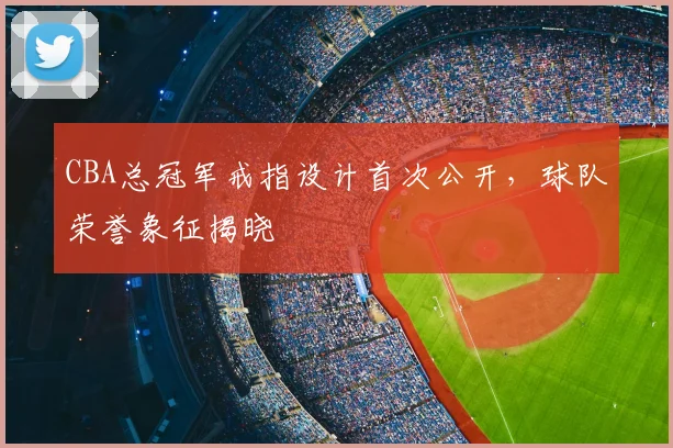 CBA总冠军戒指设计首次公开,球队荣誉象征揭晓