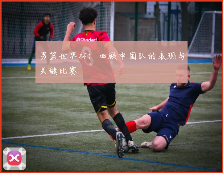 男篮世界杯：回顾中国队的表现与关键比赛