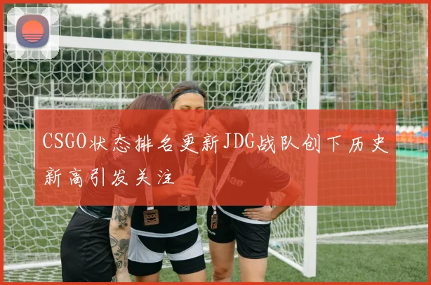 CSGO状态排名更新JDG战队创下历史新高引发关注