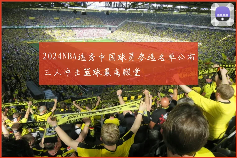 2024NBA选秀中国球员参选名单公布三人冲击篮球最高殿堂