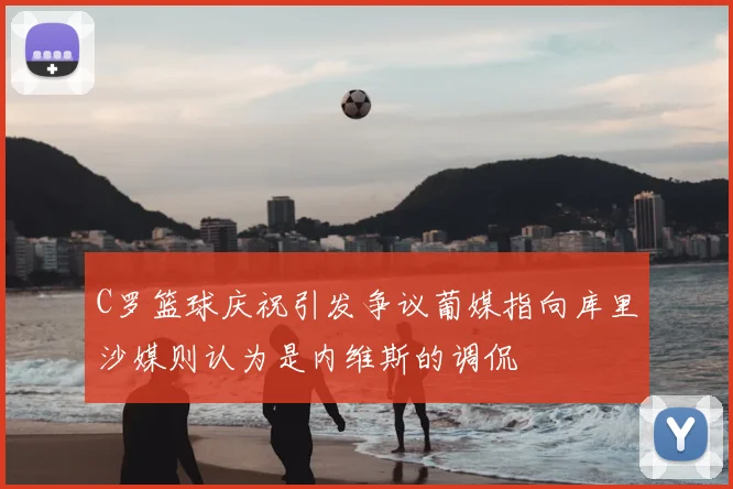 C罗篮球庆祝引发争议葡媒指向库里沙媒则认为是内维斯的调侃