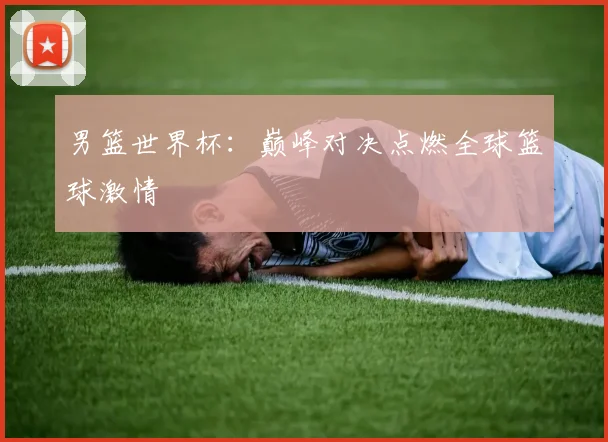 男篮世界杯:巅峰对决点燃全球篮球激情