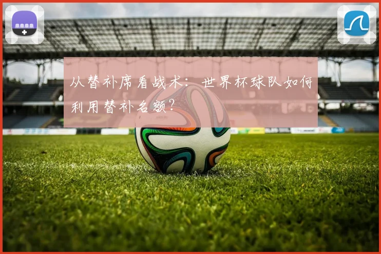 从替补席看战术:世界杯球队如何利用替补名额?