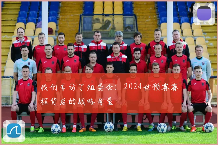 我们专访了组委会:2024世预赛赛程背后的战略考量
