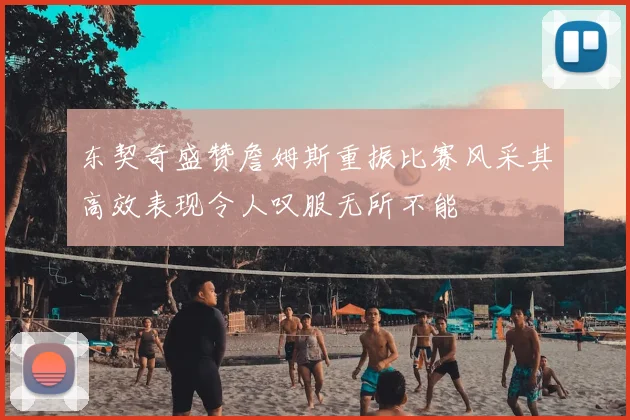 东契奇盛赞詹姆斯重振比赛风采其高效表现令人叹服无所不能