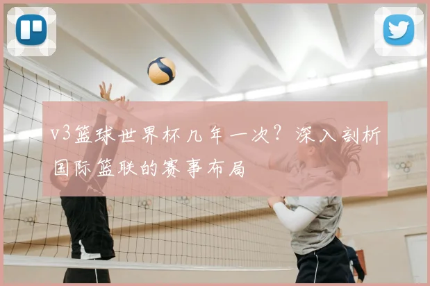 v3篮球世界杯几年一次?深入剖析国际篮联的赛事布局