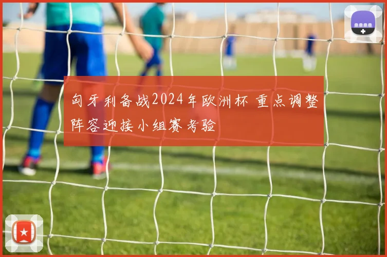 匈牙利备战2024年欧洲杯 重点调整阵容迎接小组赛考验