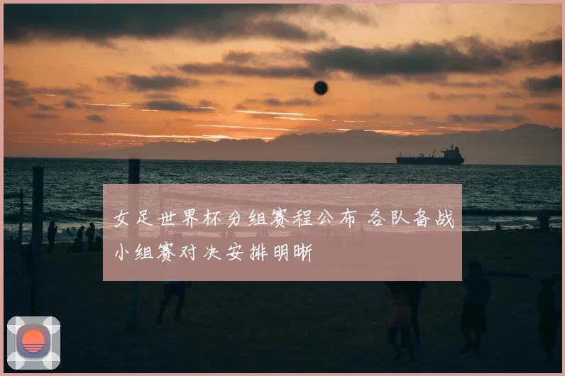 女足世界杯分组赛程公布 各队备战小组赛对决安排明晰