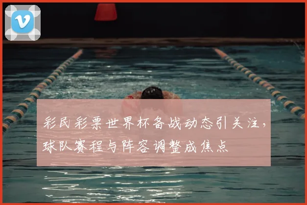 彩民彩票世界杯备战动态引关注,球队赛程与阵容调整成焦点
