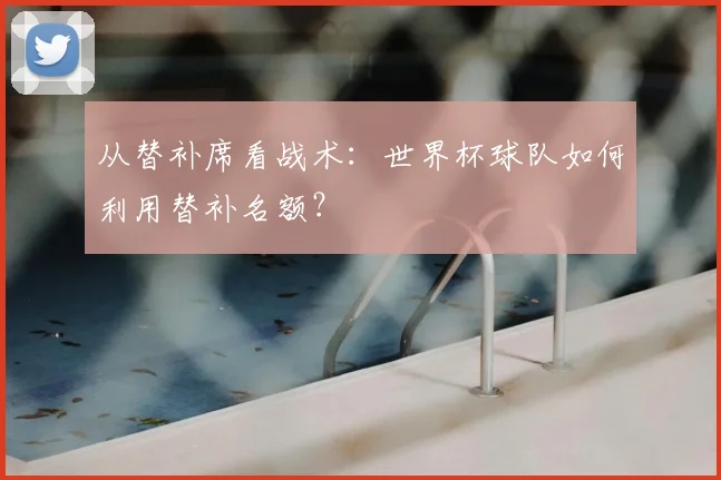 从替补席看战术:世界杯球队如何利用替补名额?