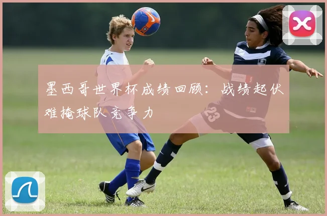 墨西哥世界杯成绩回顾:战绩起伏难掩球队竞争力