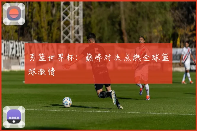 男篮世界杯：巅峰对决点燃全球篮球激情