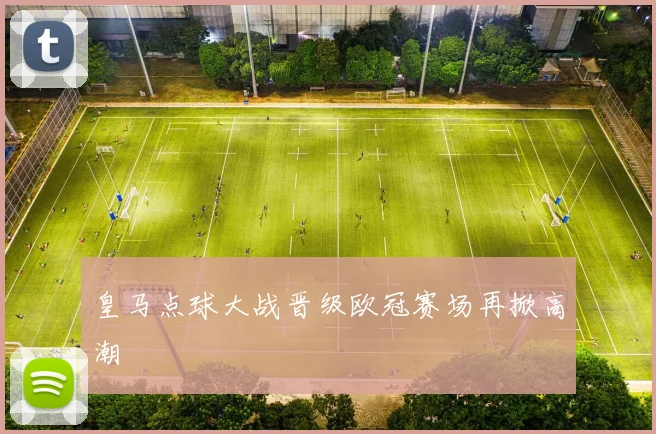 皇马点球大战晋级欧冠赛场再掀高潮