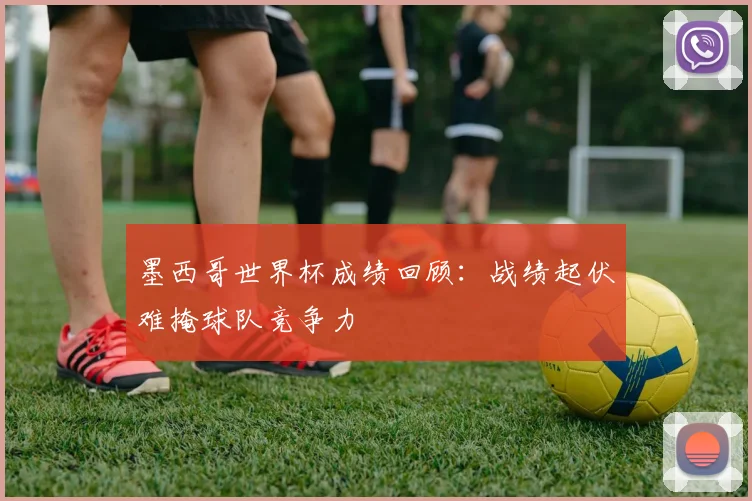 墨西哥世界杯成绩回顾:战绩起伏难掩球队竞争力