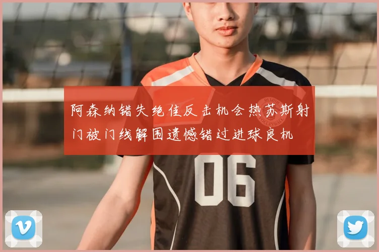 阿森纳错失绝佳反击机会热苏斯射门被门线解围遗憾错过进球良机