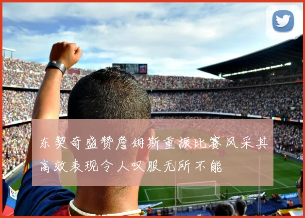 东契奇盛赞詹姆斯重振比赛风采其高效表现令人叹服无所不能