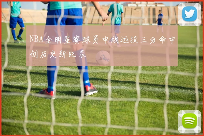 NBA全明星赛球员中线远投三分命中创历史新纪录
