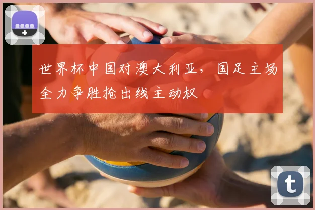 世界杯中国对澳大利亚，国足主场全力争胜抢出线主动权