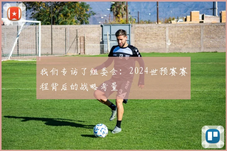 我们专访了组委会：2024世预赛赛程背后的战略考量