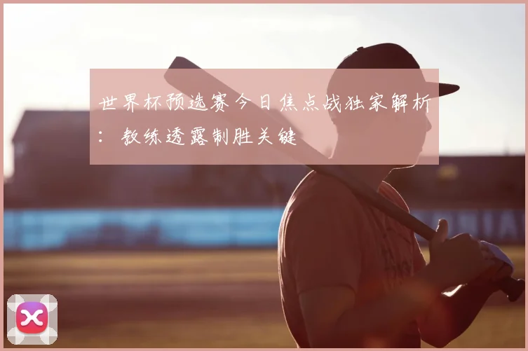 世界杯预选赛今日焦点战独家解析：教练透露制胜关键