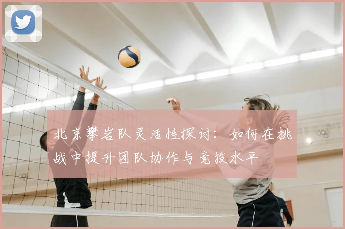 北京攀岩队灵活性探讨:如何在挑战中提升团队协作与竞技水平