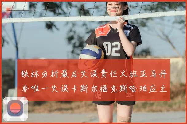铁林分析最后失误责任文班亚马并非唯一失误卡斯尔福克斯哈珀应主动接球