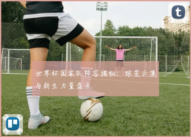 世界杯国家队阵容揭秘：球星云集与新生力量盘点