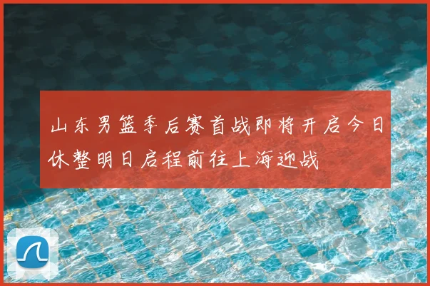 山东男篮季后赛首战即将开启今日休整明日启程前往上海迎战