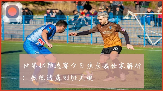 世界杯预选赛今日焦点战独家解析：教练透露制胜关键