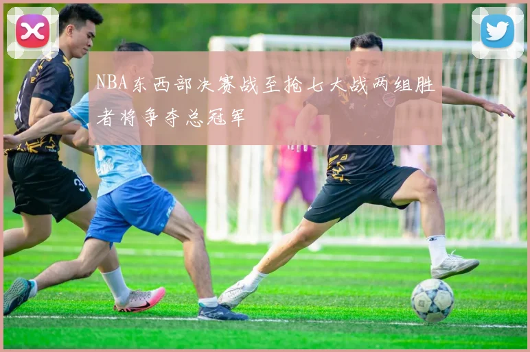 NBA东西部决赛战至抢七大战两组胜者将争夺总冠军