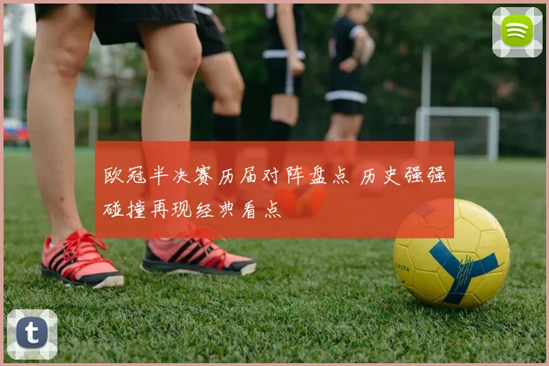 欧冠半决赛历届对阵盘点 历史强强碰撞再现经典看点