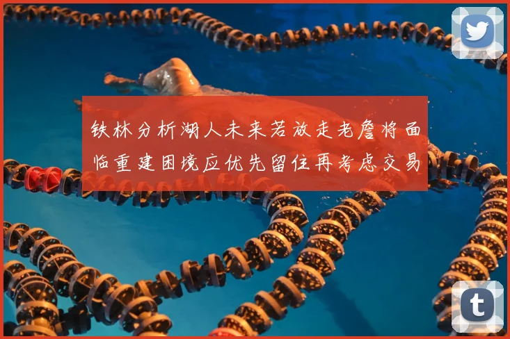 铁林分析湖人未来若放走老詹将面临重建困境应优先留住再考虑交易