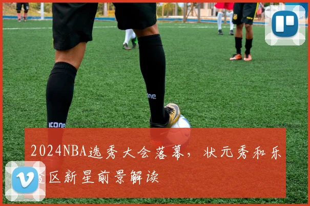 2024NBA选秀大会落幕，状元秀和乐透区新星前景解读