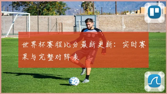 世界杯赛程比分最新更新:实时赛果与完整对阵表