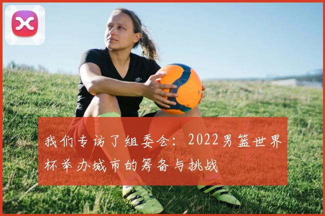 我们专访了组委会:2022男篮世界杯举办城市的筹备与挑战
